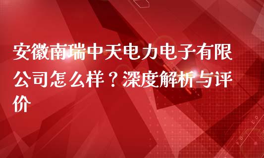 安徽南瑞中天电力电子有限公司怎么样？深度解析与评价_https://wap.fansifence.com_今日财经_第1张