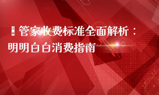 鑫管家收费标准全面解析：明明白白消费指南_https://wap.fansifence.com_外汇交易_第1张