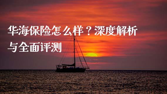 华海保险怎么样？深度解析与全面评测_https://wap.fansifence.com_外汇交易_第1张