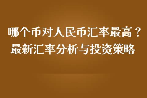 哪个币对人民币汇率最高？ 最新汇率分析与投资策略_https://wap.fansifence.com_投资理财_第1张