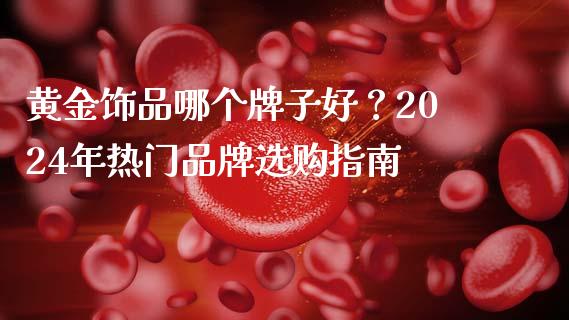 黄金饰品哪个牌子好？2024年热门品牌选购指南_https://wap.fansifence.com_外汇交易_第1张