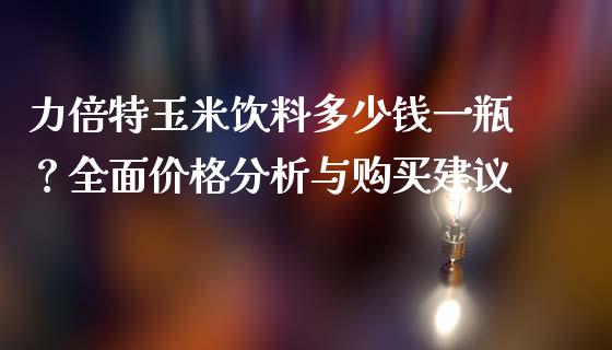 力倍特玉米饮料多少钱一瓶？全面价格分析与购买建议_https://wap.fansifence.com_投资理财_第1张