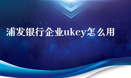 浦发银行企业ukey怎么用_https://wap.fansifence.com_今日财经_第1张