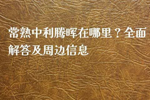 常熟中利腾晖在哪里？全面解答及周边信息_https://wap.fansifence.com_投资理财_第1张