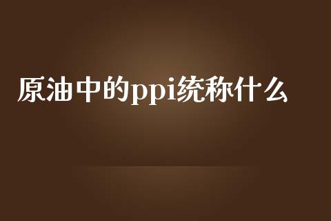 原油中的ppi统称什么_https://wap.fansifence.com_债券投资_第1张