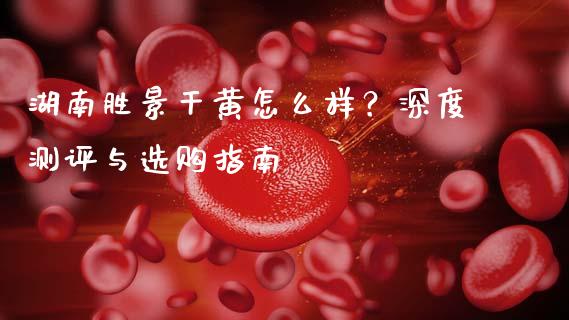 湖南胜景干黄怎么样？深度测评与选购指南_https://wap.fansifence.com_今日财经_第1张