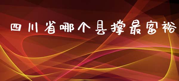 四川省哪个县撑最富裕_https://wap.fansifence.com_今日财经_第1张