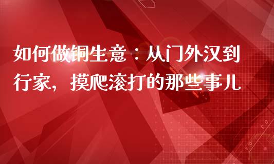 如何做铜生意：从门外汉到行家，摸爬滚打的那些事儿_https://wap.fansifence.com_债券投资_第1张