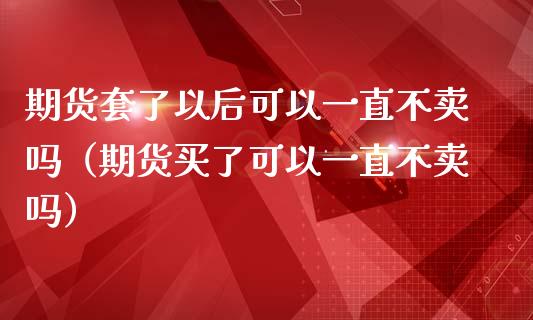 期货套了以后可以一直不卖吗（期货买了可以一直不卖吗）_https://wap.fansifence.com_外汇交易_第1张