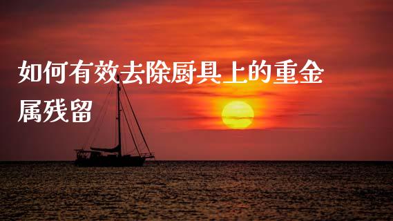 如何有效去除厨具上的重金属残留_https://wap.fansifence.com_投资理财_第1张