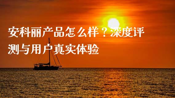 安科丽产品怎么样？深度评测与用户真实体验_https://wap.fansifence.com_投资理财_第1张