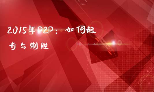 2015年P2P：如何起步与制胜_https://wap.fansifence.com_今日财经_第1张