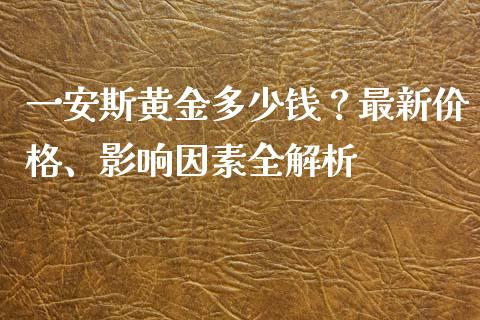 一安斯黄金多少钱？最新价格、影响因素全解析_https://wap.fansifence.com_今日财经_第1张
