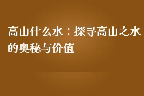 高山什么水：探寻高山之水的奥秘与价值_https://wap.fansifence.com_今日财经_第1张