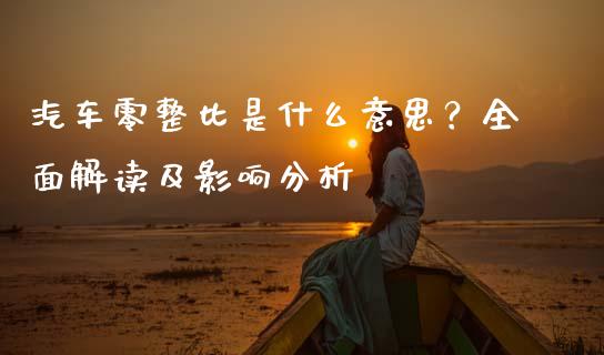 汽车零整比是什么意思？全面解读及影响分析_https://wap.fansifence.com_外汇交易_第1张