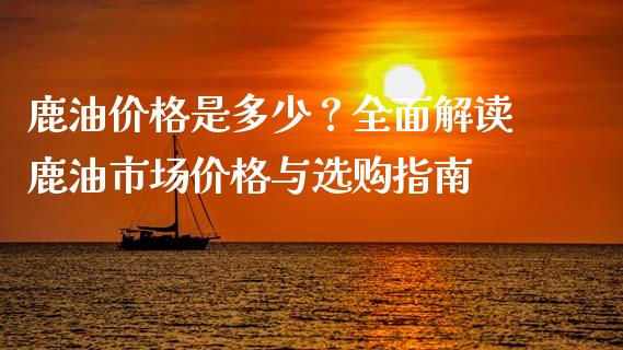 鹿油价格是多少？全面解读鹿油市场价格与选购指南_https://wap.fansifence.com_债券投资_第1张
