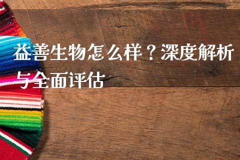 益善生物怎么样？深度解析与全面评估_https://wap.fansifence.com_今日财经_第1张