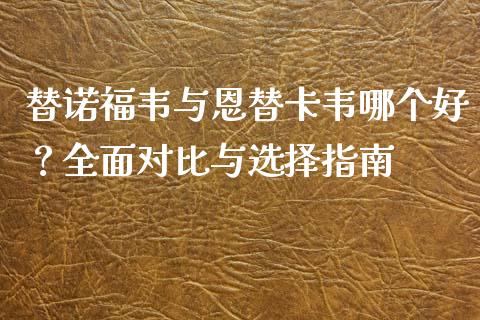 替诺福韦与恩替卡韦哪个好？全面对比与选择指南_https://wap.fansifence.com_今日财经_第1张