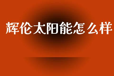辉伦太阳能怎么样_https://wap.fansifence.com_今日财经_第1张