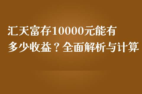 汇天富存10000元能有多少收益？全面解析与计算_https://wap.fansifence.com_投资理财_第1张