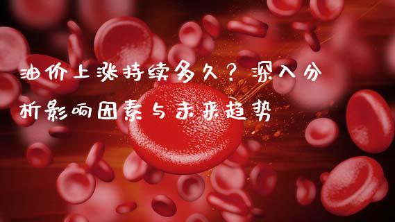 油价上涨持续多久？深入分析影响因素与未来趋势_https://wap.fansifence.com_投资理财_第1张