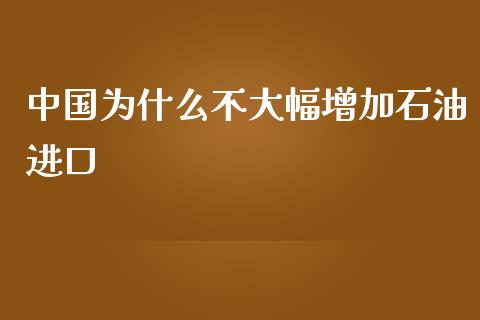 中国为什么不大幅增加石油进口_https://wap.fansifence.com_投资理财_第1张