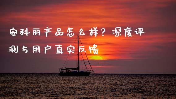 安科丽产品怎么样?深度评测与用户真实反馈_投资理财_第1张_今日财经_投资理财_债券投资_外汇交易 安科丽产品怎么样?深度评测与用户真实反馈_https://wap.fansifence.com_投资理财_第1张