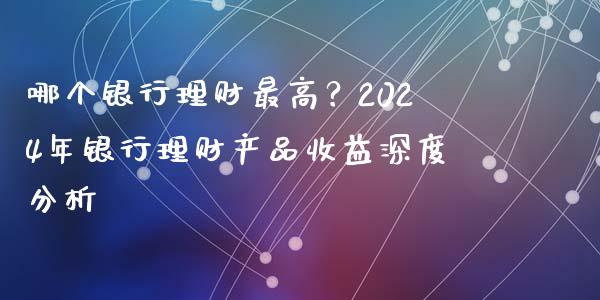 哪个银行理财最高？2024年银行理财产品收益深度分析_https://wap.fansifence.com_外汇交易_第1张