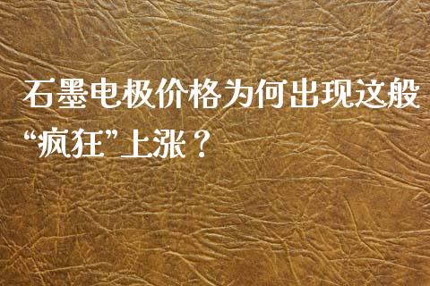 石墨电极价格为何出现这般“疯狂”上涨？_https://wap.fansifence.com_债券投资_第1张