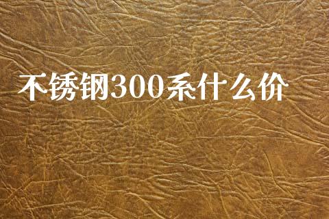 不锈钢300系什么价_https://wap.fansifence.com_今日财经_第1张