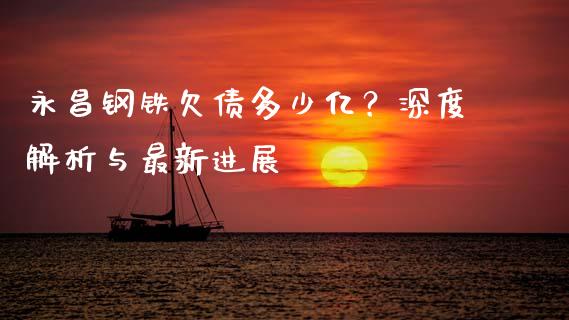 永昌钢铁欠债多少亿？深度解析与最新进展_https://wap.fansifence.com_外汇交易_第1张