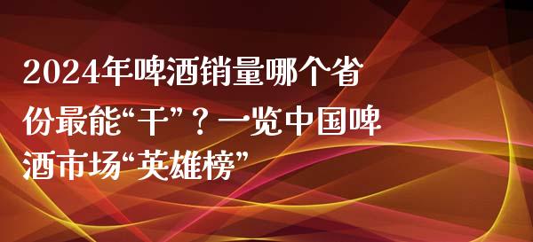 2024年啤酒销量哪个省份最能“干”？一览中国啤酒市场“英雄榜”_https://wap.fansifence.com_外汇交易_第1张