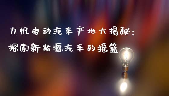 力帆电动汽车产地大揭秘：探索新能源汽车的摇篮_https://wap.fansifence.com_债券投资_第1张
