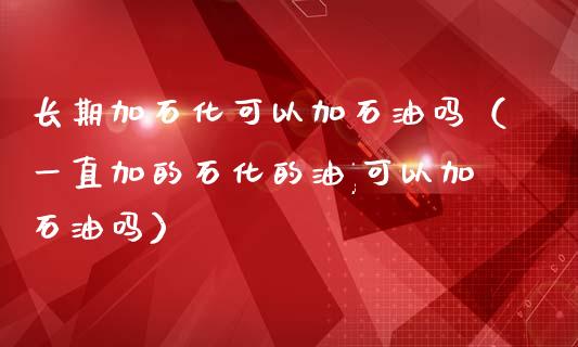 长期加石化可以加石油吗（一直加的石化的油,可以加石油吗）_https://wap.fansifence.com_外汇交易_第1张