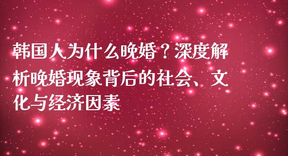 韩国人为什么晚婚？深度解析晚婚现象背后的社会、文化与经济因素_https://wap.fansifence.com_外汇交易_第1张