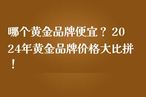 哪个黄金品牌便宜？ 2024年黄金品牌价格大比拼！_https://wap.fansifence.com_外汇交易_第1张