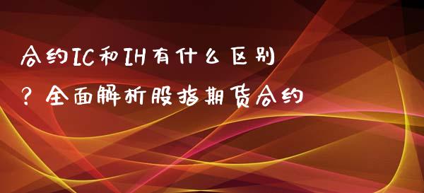 合约IC和IH有什么区别？全面解析股指期货合约_https://wap.fansifence.com_债券投资_第1张