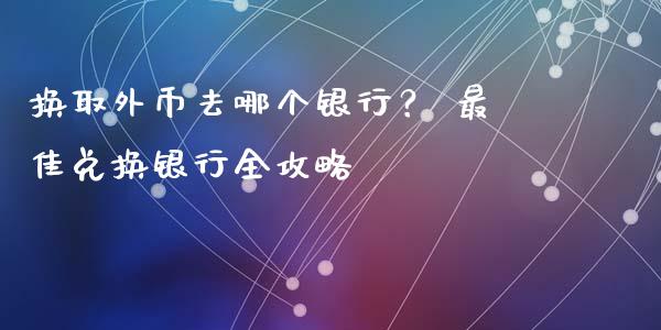 换取外币去哪个银行？ 最佳兑换银行全攻略_https://wap.fansifence.com_外汇交易_第1张