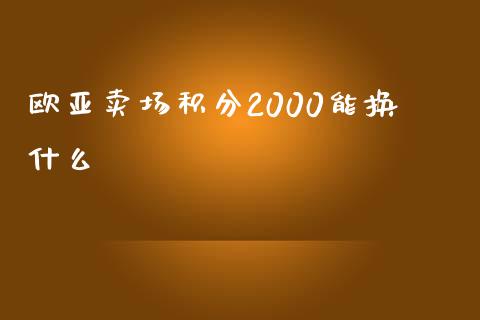 欧亚卖场积分2000能换什么_https://wap.fansifence.com_今日财经_第1张