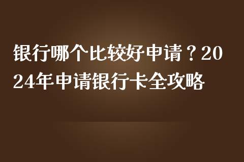 银行哪个比较好申请？2024年申请银行卡全攻略_https://wap.fansifence.com_今日财经_第1张