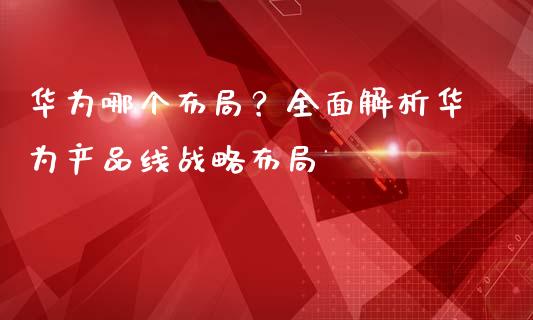 华为哪个布局？全面解析华为产品线战略布局_https://wap.fansifence.com_外汇交易_第1张
