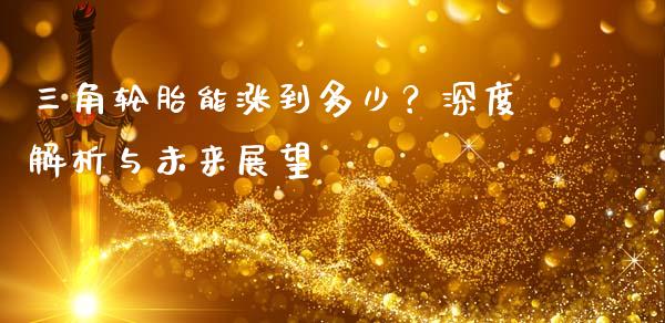 三角轮胎能涨到多少？深度解析与未来展望_https://wap.fansifence.com_今日财经_第1张